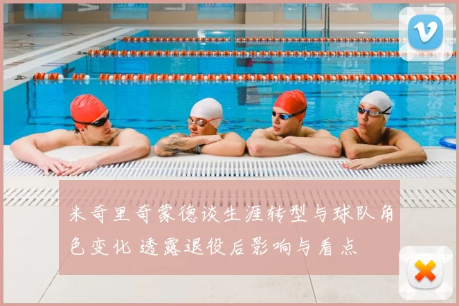 米奇里奇蒙德谈生涯转型与球队角色变化 透露退役后影响与看点