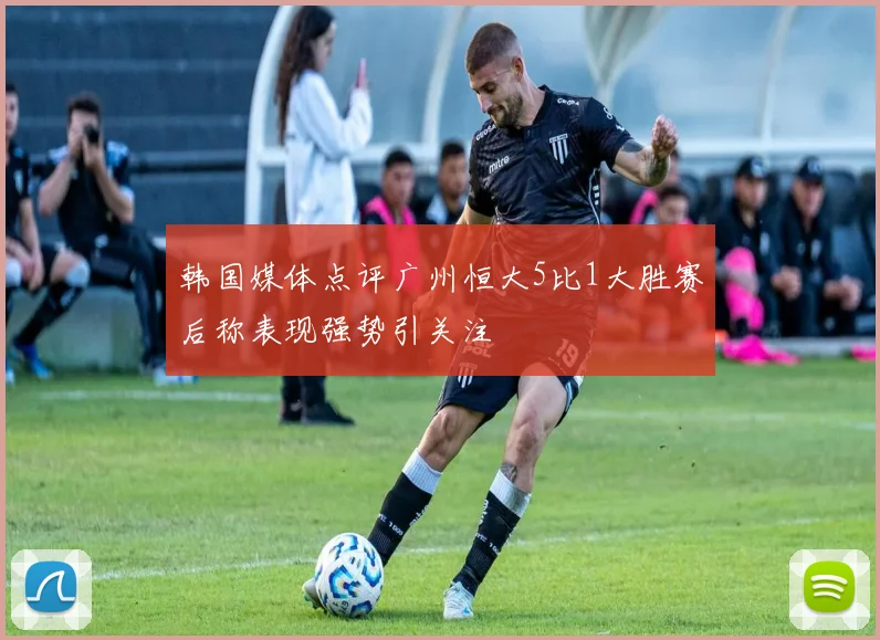 韩国媒体点评广州恒大5比1大胜赛后称表现强势引关注