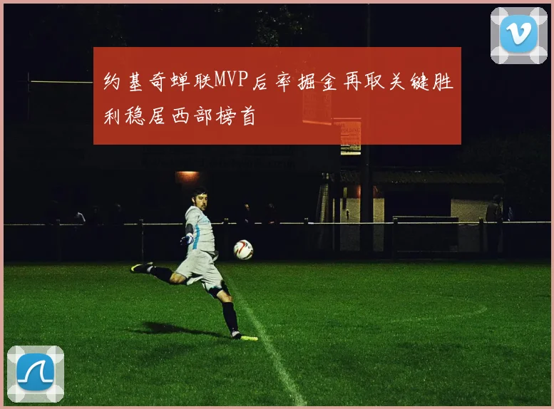 约基奇蝉联MVP后率掘金再取关键胜利稳居西部榜首
