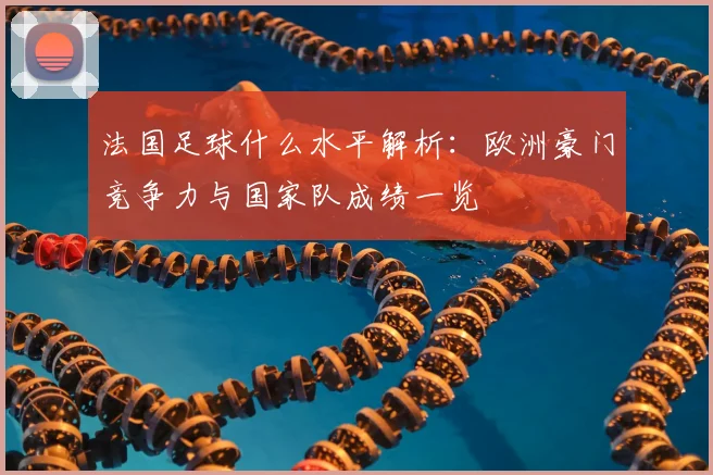法国足球什么水平解析：欧洲豪门竞争力与国家队成绩一览