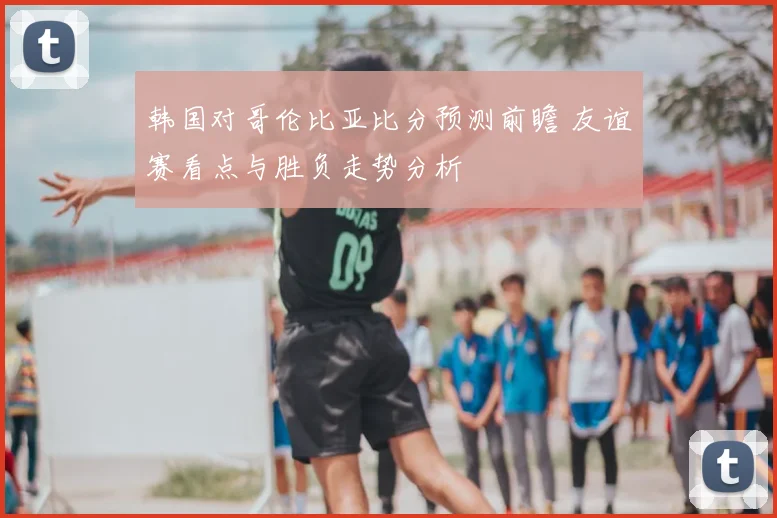 韩国对哥伦比亚比分预测前瞻 友谊赛看点与胜负走势分析