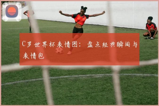 C罗世界杯表情图:盘点经典瞬间与表情包