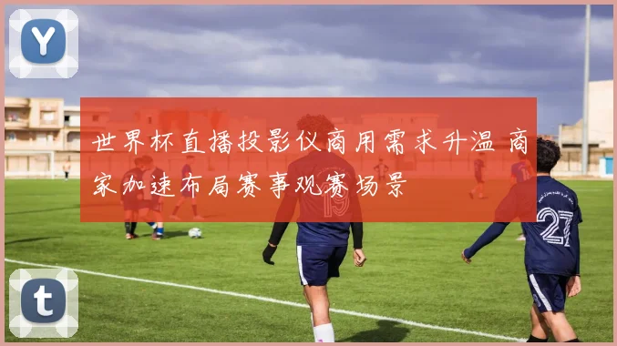 世界杯直播投影仪商用需求升温 商家加速布局赛事观赛场景