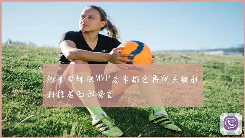 约基奇蝉联MVP后率掘金再取关键胜利稳居西部榜首