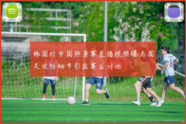 韩国对中国热身赛直播视频曝光国足攻防细节引发赛后讨论