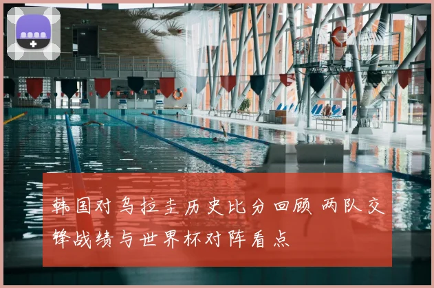 韩国对乌拉圭历史比分回顾 两队交锋战绩与世界杯对阵看点