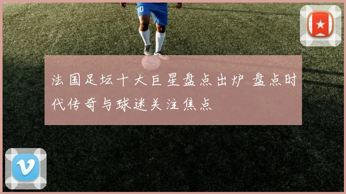 法国足坛十大巨星盘点出炉 盘点时代传奇与球迷关注焦点