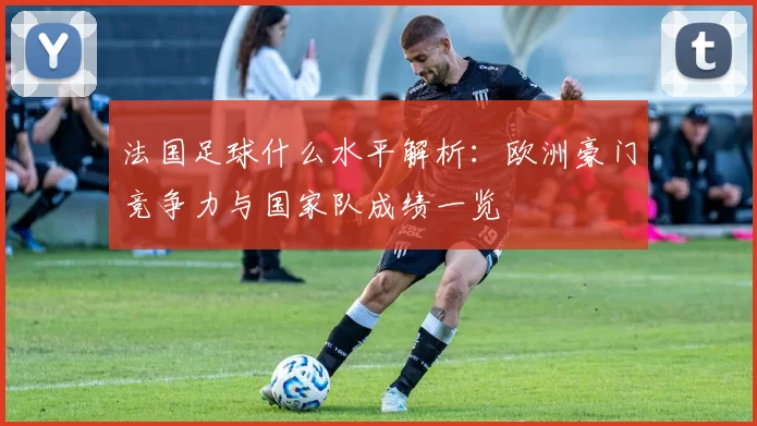 法国足球什么水平解析：欧洲豪门竞争力与国家队成绩一览