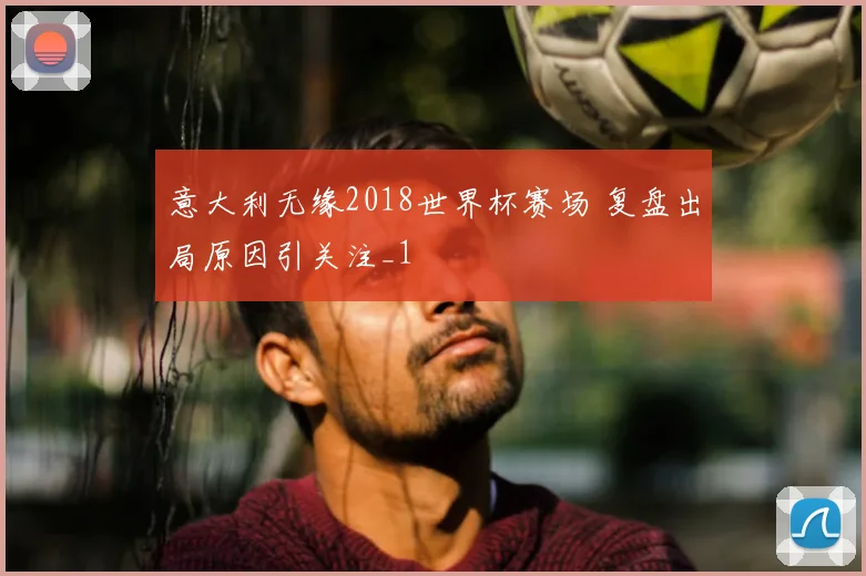 意大利无缘2018世界杯赛场 复盘出局原因引关注_1