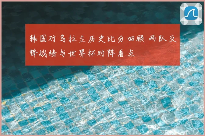 韩国对乌拉圭历史比分回顾 两队交锋战绩与世界杯对阵看点