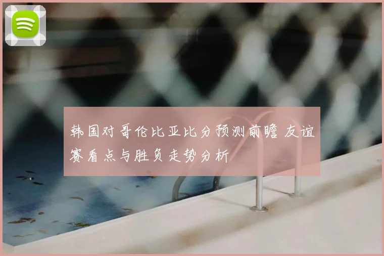 韩国对哥伦比亚比分预测前瞻 友谊赛看点与胜负走势分析