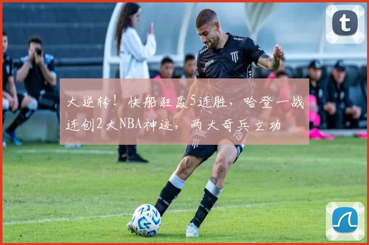 大逆转!快船狂轰5连胜,哈登一战连创2大NBA神迹,两大奇兵立功