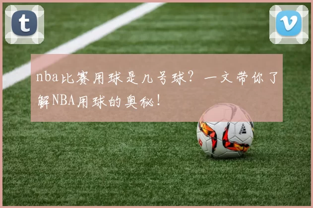 nba比赛用球是几号球？一文带你了解NBA用球的奥秘！