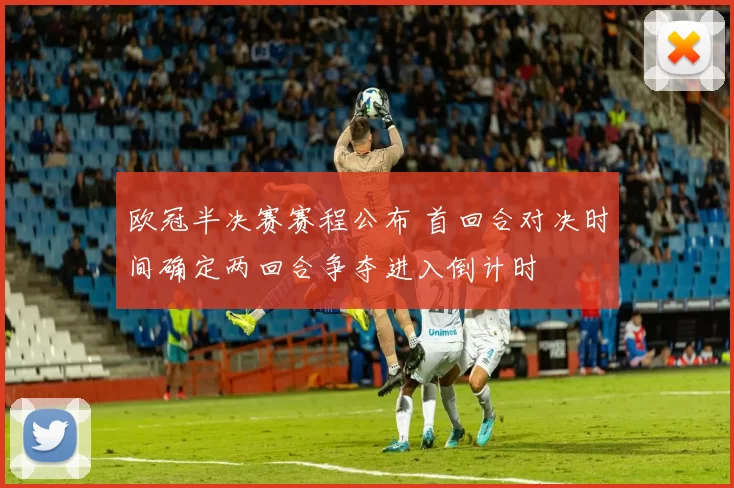 欧冠半决赛赛程公布 首回合对决时间确定两回合争夺进入倒计时