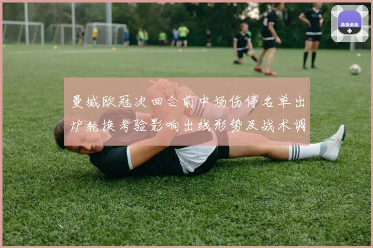 曼城欧冠次回合前中场伤停名单出炉轮换考验影响出线形势及战术调整