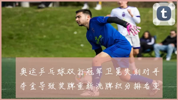 奥运乒乓球双打冠军卫冕失利对手夺金导致奖牌重新洗牌积分排名变化