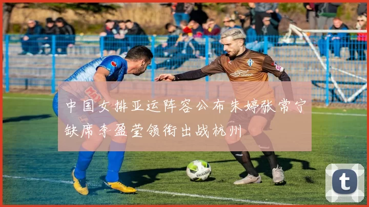 中国女排亚运阵容公布朱婷张常宁缺席李盈莹领衔出战杭州