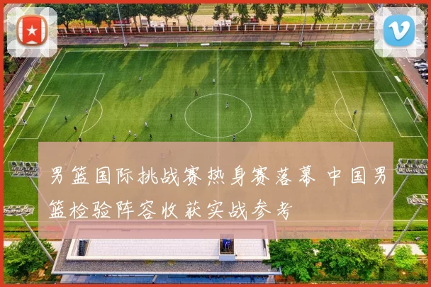 男篮国际挑战赛热身赛落幕 中国男篮检验阵容收获实战参考