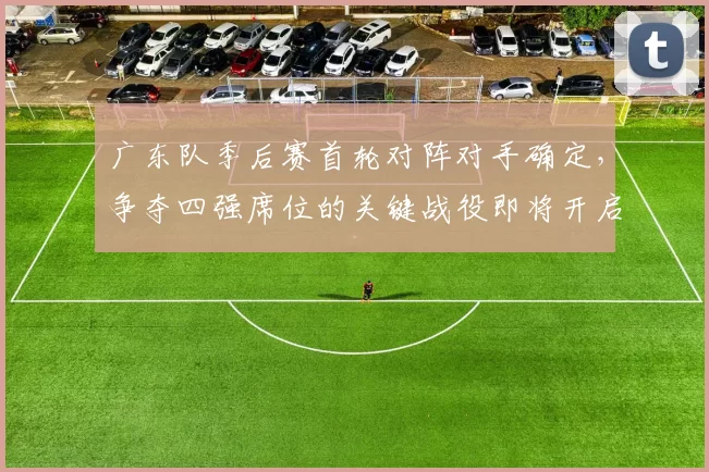 广东队季后赛首轮对阵对手确定，争夺四强席位的关键战役即将开启