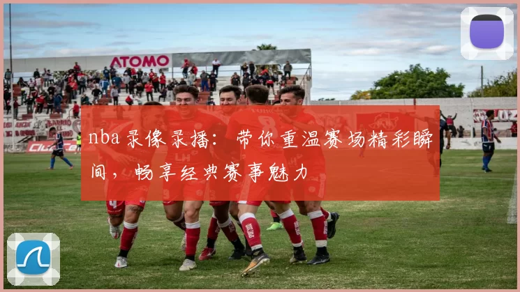 nba录像录播：带你重温赛场精彩瞬间，畅享经典赛事魅力