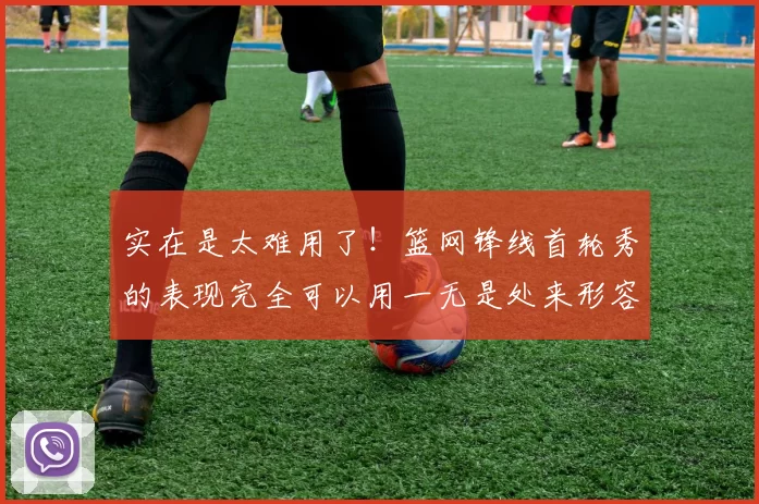 实在是太难用了!篮网锋线首轮秀的表现完全可以用一无是处来形容