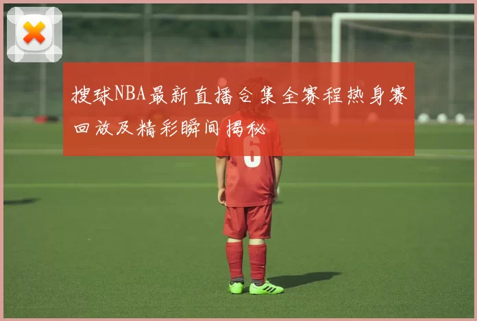 搜球NBA最新直播合集全赛程热身赛回放及精彩瞬间揭秘