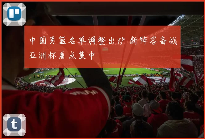 中国男篮名单调整出炉 新阵容备战亚洲杯看点集中