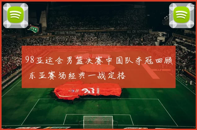 98亚运会男篮决赛中国队夺冠回顾 东亚赛场经典一战定格