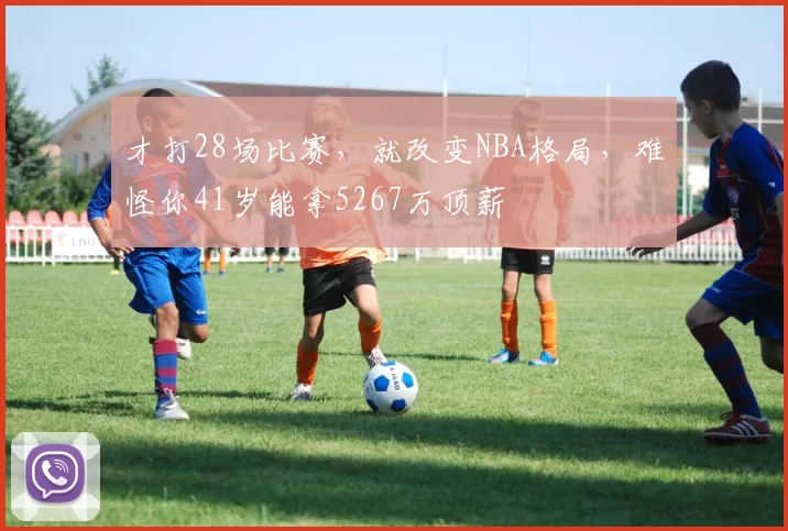 才打28场比赛，就改变NBA格局，难怪你41岁能拿5267万顶薪