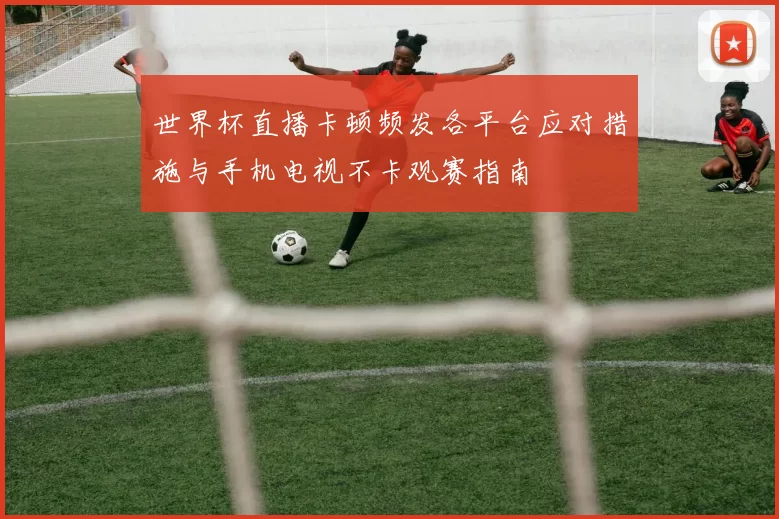 世界杯直播卡顿频发各平台应对措施与手机电视不卡观赛指南