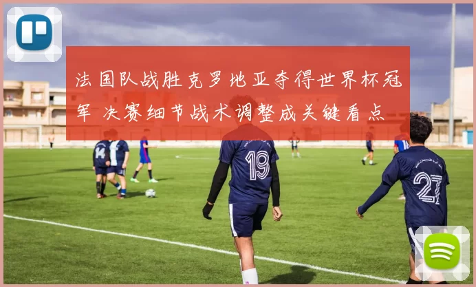 法国队战胜克罗地亚夺得世界杯冠军 决赛细节战术调整成关键看点