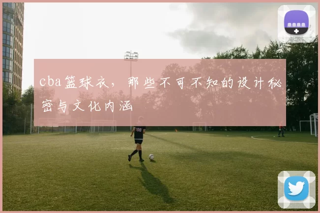 cba篮球衣,那些不可不知的设计秘密与文化内涵