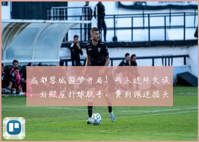 成都蓉城噩梦开局！两人连环失误，刘殿座扑球脱手，费利佩连摇头