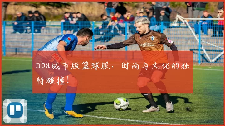 nba城市版篮球服,时尚与文化的独特碰撞!