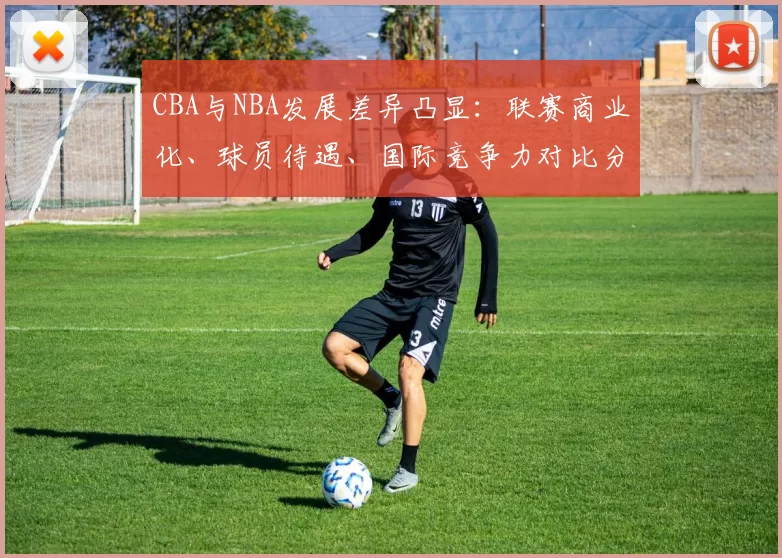CBA与NBA发展差异凸显:联赛商业化、球员待遇、国际竞争力对比分析