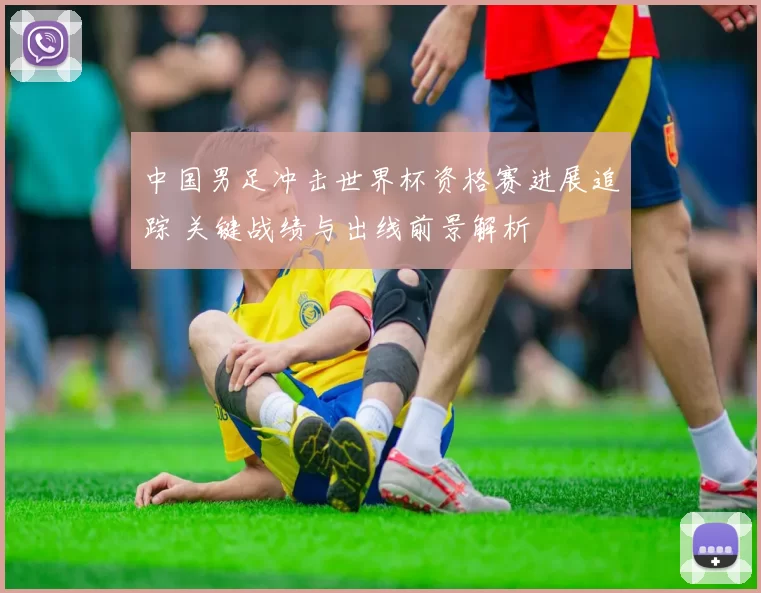 中国男足冲击世界杯资格赛进展追踪 关键战绩与出线前景解析