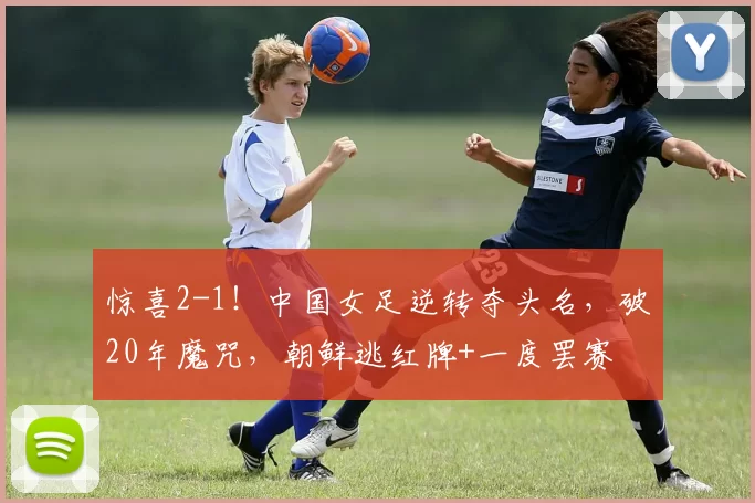 惊喜2-1！中国女足逆转夺头名，破20年魔咒，朝鲜逃红牌+一度罢赛