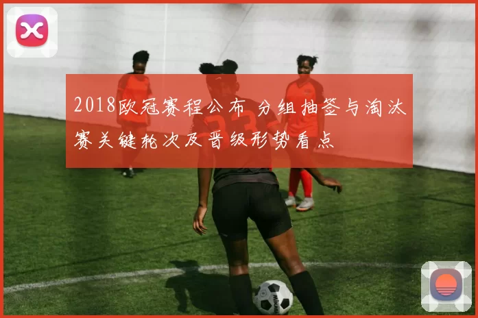 2018欧冠赛程公布 分组抽签与淘汰赛关键轮次及晋级形势看点