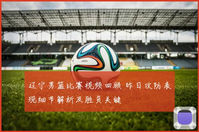 辽宁男篮比赛视频回顾 昨日攻防表现细节解析及胜负关键