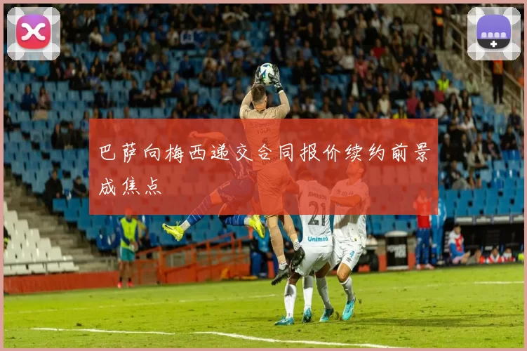 巴萨向梅西递交合同报价续约前景成焦点