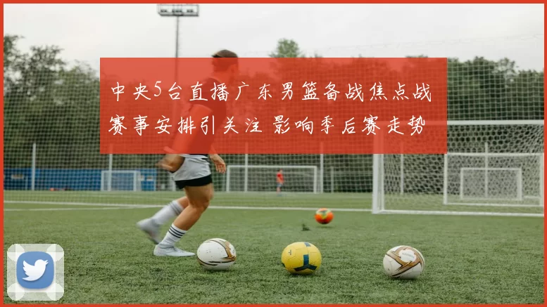 中央5台直播广东男篮备战焦点战 赛事安排引关注 影响季后赛走势