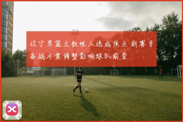 辽宁男篮主教练人选成焦点 新赛季备战方案调整影响球队前景