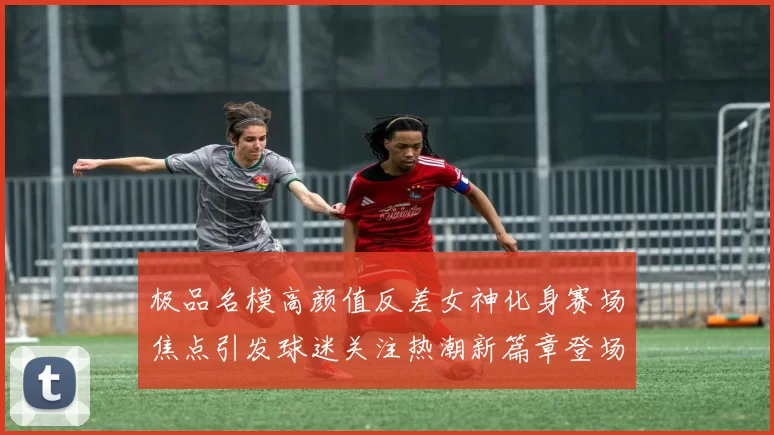 极品名模高颜值反差女神化身赛场焦点引发球迷关注热潮新篇章登场再绽放