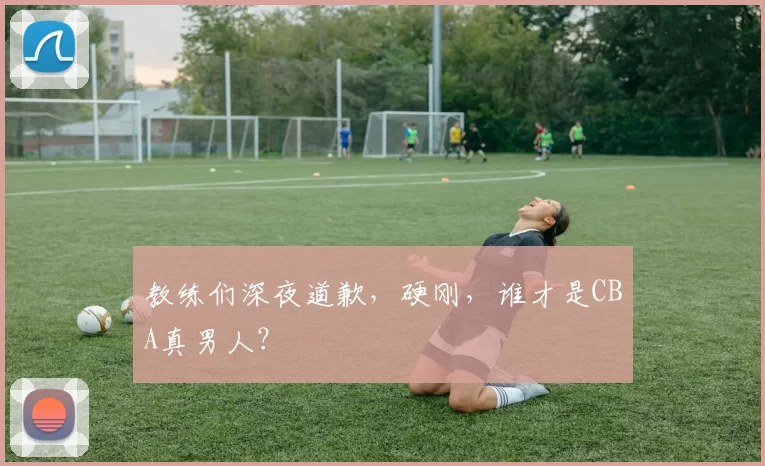 教练们深夜道歉，硬刚，谁才是CBA真男人？