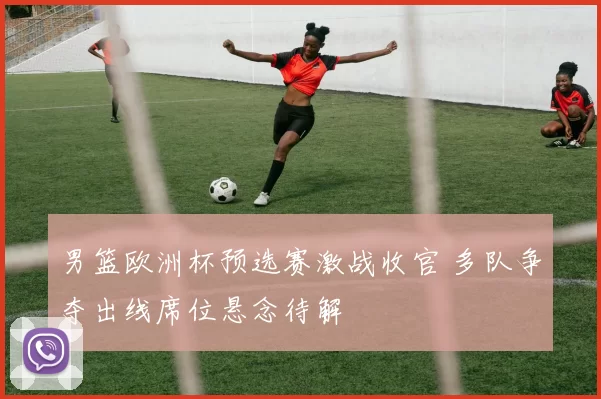 男篮欧洲杯预选赛激战收官 多队争夺出线席位悬念待解