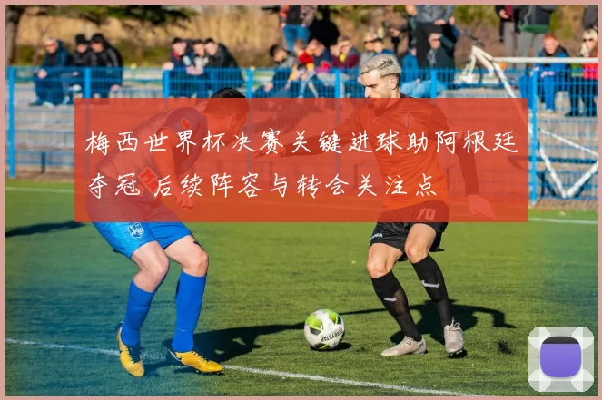 梅西世界杯决赛关键进球助阿根廷夺冠 后续阵容与转会关注点