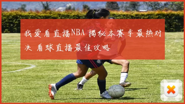 我爱看直播NBA 揭秘本赛季最热对决 看球直播最佳攻略