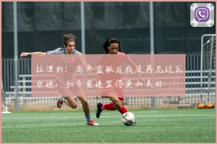 拉涅利：离开蓝狐后我没再见过瓦尔迪，如今重逢显得更加美好