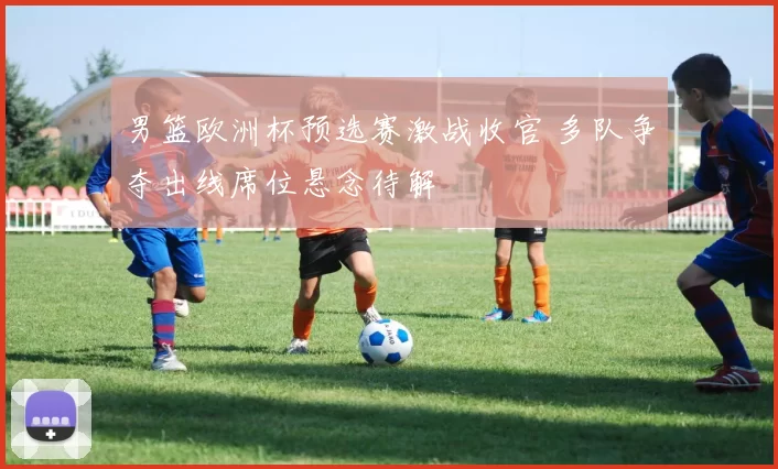 男篮欧洲杯预选赛激战收官 多队争夺出线席位悬念待解