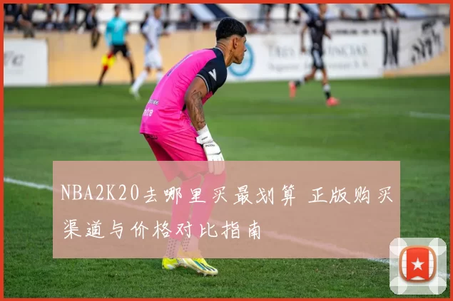 NBA2K20去哪里买最划算 正版购买渠道与价格对比指南